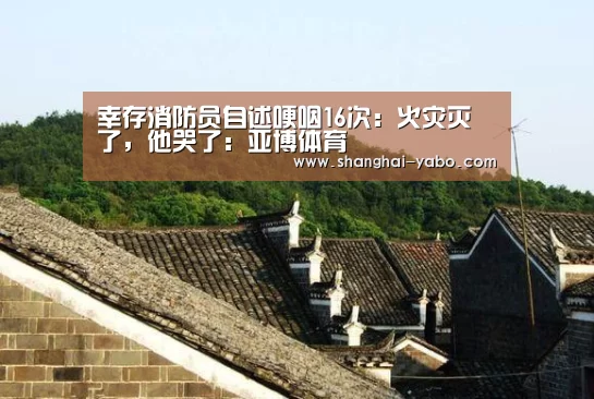 幸存消防员自述哽咽16次:火灾灭了,他哭了:亚博体育(图3) 足球直播
